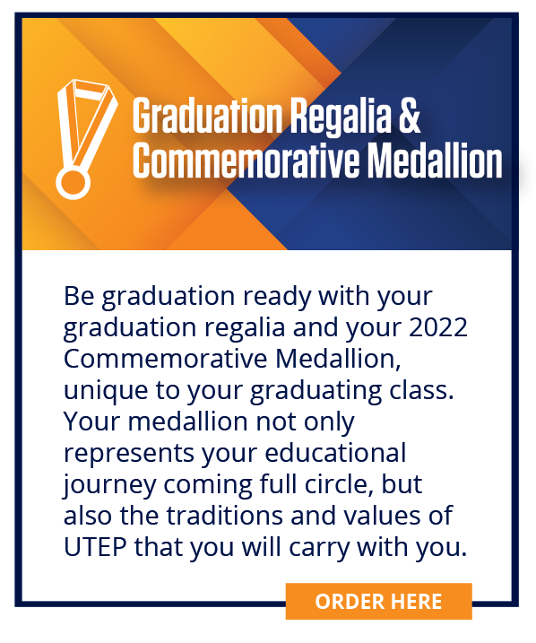 Be graduation ready with your graduation regalia and your 2022 Commemorative Medallion, unique to your graduating class. Your medallion not only represents your educational journey coming full circle, but also the traditions and values of UTEP that you will carry with you.