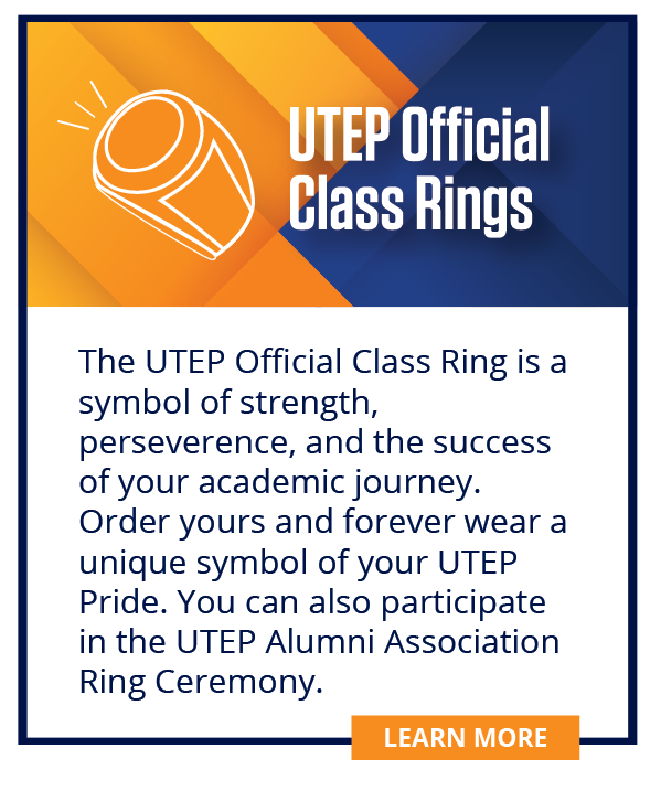 The UTEP official class ring is a symbol of strength, perseverance, and the success of your academic journey.  Order yours and forever wear a unique symbol of your UTEP pride. You can also participate in the UTEP Alumni Association Ring Ceremony.